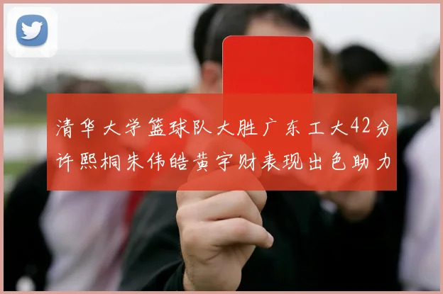 清华大学篮球队大胜广东工大42分许熙桐朱伟皓黄宇财表现出色助力胜利