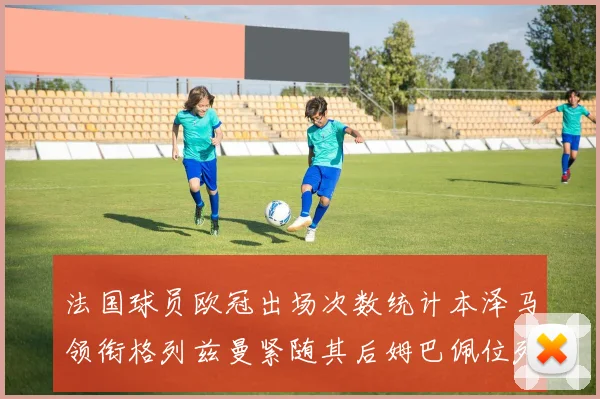 法国球员欧冠出场次数统计本泽马领衔格列兹曼紧随其后姆巴佩位列第五