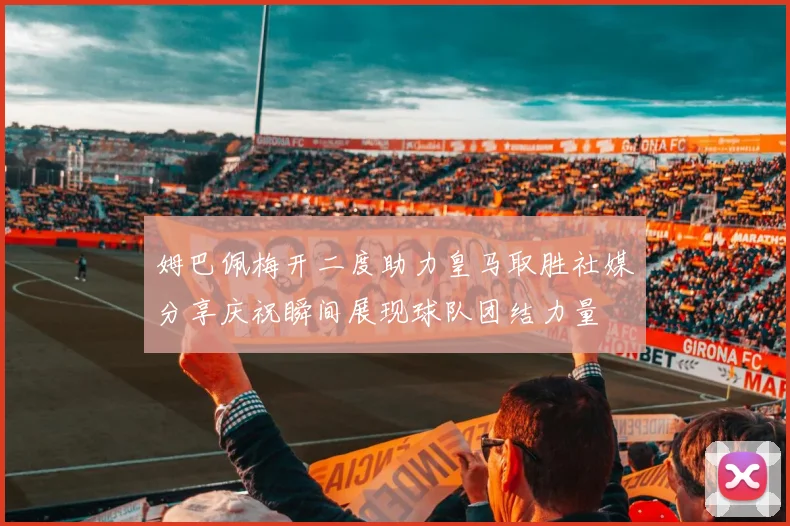 姆巴佩梅开二度助力皇马取胜社媒分享庆祝瞬间展现球队团结力量