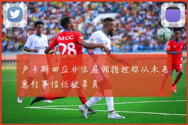 卢卡斯回应非法雇佣指控称从未恶意行事信任被辜负