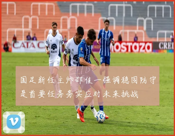 国足新任主帅邵佳一强调稳固防守是首要任务务实应对未来挑战