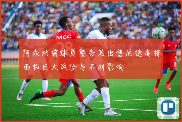阿森纳前球员警告若出售厄德高将面临巨大风险与不利影响