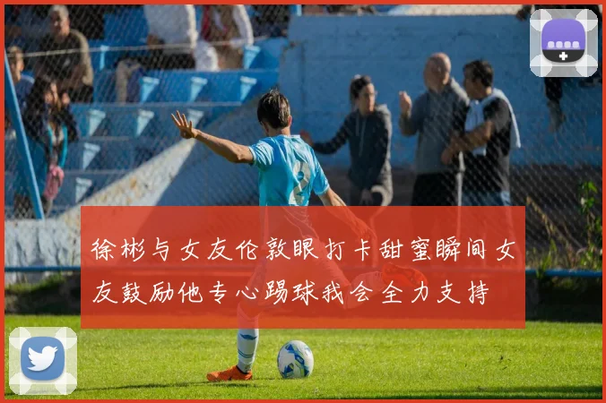徐彬与女友伦敦眼打卡甜蜜瞬间女友鼓励他专心踢球我会全力支持