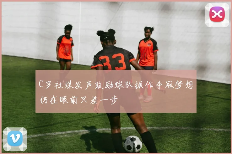 C罗社媒发声鼓励球队振作夺冠梦想仍在眼前只差一步