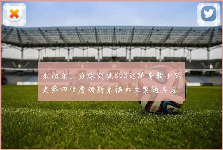 米切尔三分球突破803记跻身骑士队史第四位詹姆斯乐福加兰紧随其后