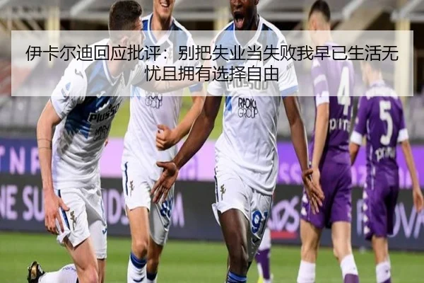 伊卡尔迪回应批评：别把失业当失败我早已生活无忧且拥有选择自由 - hth